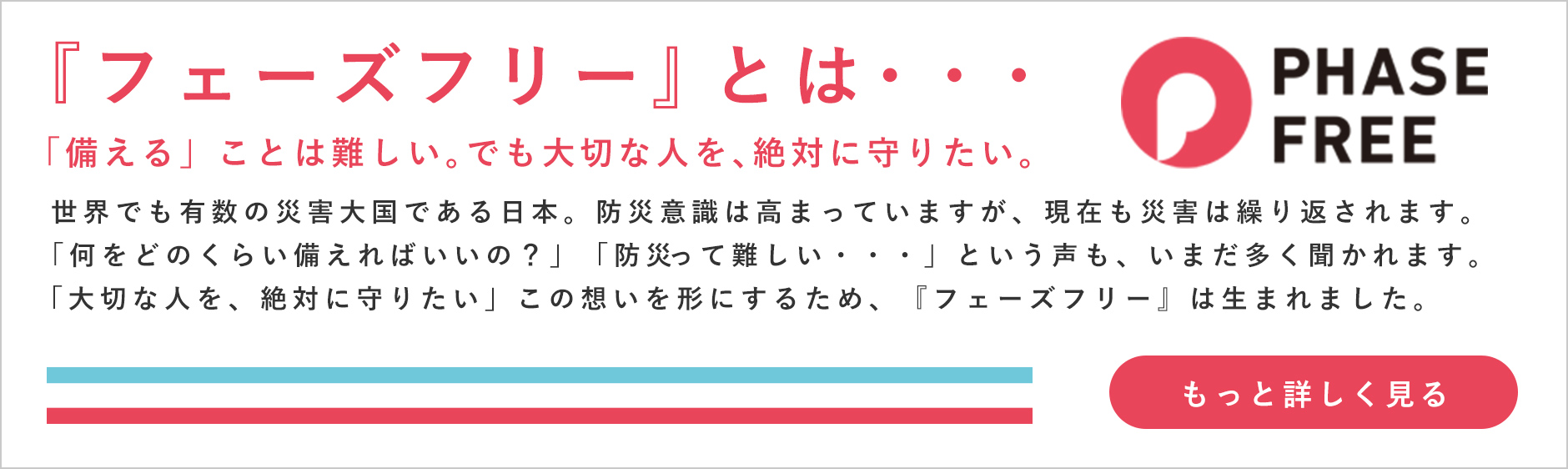 フェーズフリーとは 「備える」ことは難しい。でも大切な人を、絶対に守りたい。 世界でも有数の災害大国である日本。防災意識は高まっていますが、現在も災害は繰り返されます。 「何をどのくらい備えればいいの？」「防災って難しい・・・」という声も、いまだ多く聞かれます。 「大切な人を、絶対に守りたい」この想いを形にするため、『フェーズフリー』は生まれました。